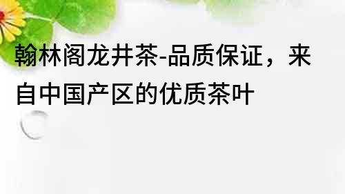 翰林阁龙井茶-品质保证，来自中国产区的优质茶叶