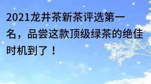 2021龙井茶新茶评选第一名，品尝这款顶级绿茶的绝佳时机到了！