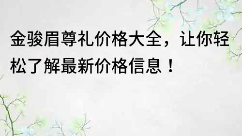 金骏眉尊礼价格大全，让你轻松了解最新价格信息！