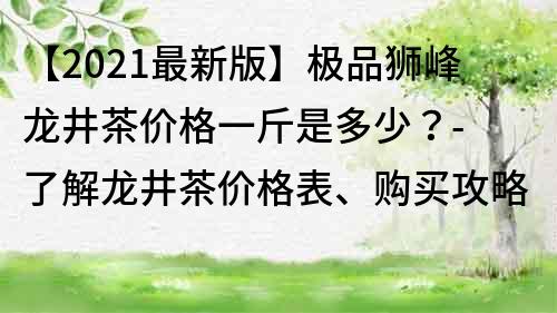 【2021最新版】极品狮峰龙井茶价格一斤是多少？- 了解龙井茶价格表、购买攻略