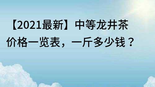 【2022最新】中等龙井茶价格一览表，一斤多少钱？