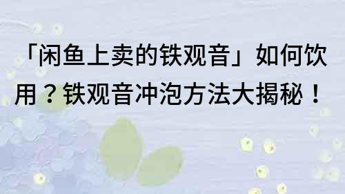 「闲鱼上卖的铁观音」如何饮用？铁观音冲泡方法大揭秘！