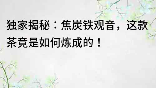 独家揭秘：焦炭铁观音，这款茶竟是如何炼成的！