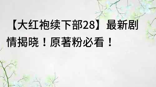 【大红袍续下部28】最新剧情揭晓！原著粉必看！