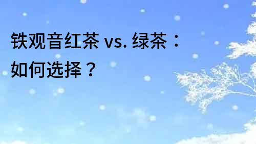 铁观音红茶 vs. 绿茶：如何选择？