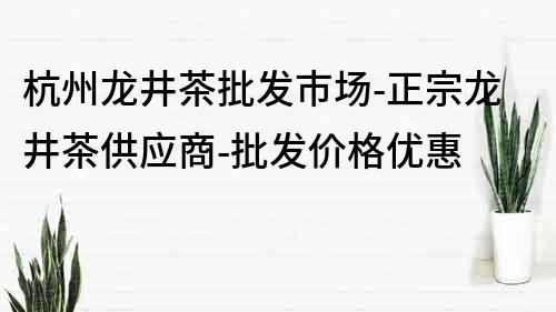 杭州龙井茶批发市场-正宗龙井茶供应商-批发价格优惠