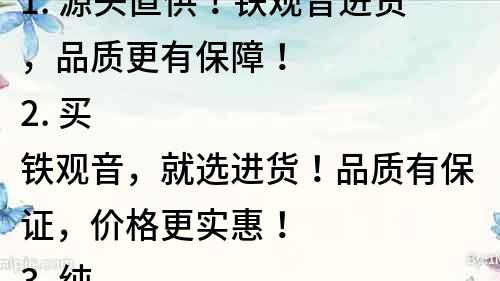 1. 源头直供！铁观音进货，品质更有保障！
2. 买铁观音，就选进货！品质有保证，价格更实惠！
3. 纯正正宗铁观音，进货优质渠道，品质保障！
4. 铁观音进口直供，品质有保障，价格更实惠！
5. 专业铁观音进货渠道，让您放心选购！
6. 进口铁观音直接进货，品质有保障，口感更佳！
7. 铁观音进货，品质第一，价格最优！
8. 铁观音进口直供，品质保证，享受纯正茶香！
9. 优质铁观音进货，拒绝劣质茶叶，品质有保障！
10. 铁观音进货，品质有保障，口感更加浓郁！