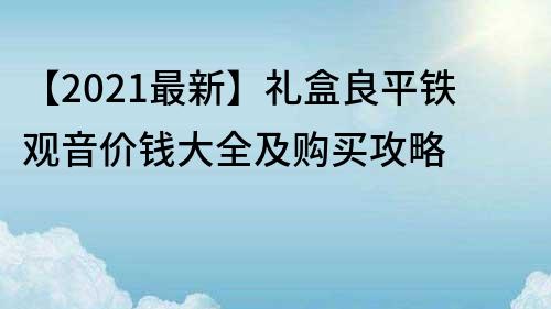 【2021最新】礼盒良平铁观音价钱大全及购买攻略