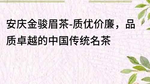 安庆金骏眉茶-质优价廉，品质卓越的中国传统名茶