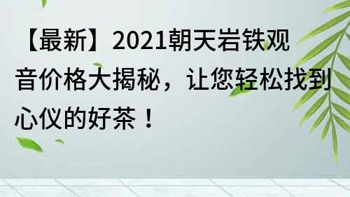 【最新】2021朝天岩铁观音价格大揭秘，让您轻松找到心仪的好茶！