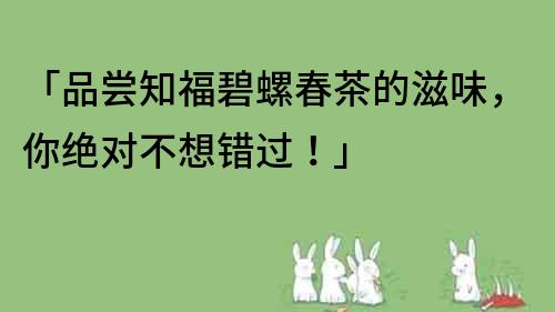 「品尝知福碧螺春茶的滋味，你绝对不想错过！」