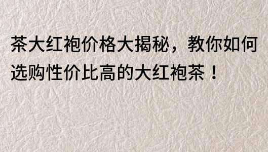 茶大红袍价格大揭秘，教你如何选购性价比高的大红袍茶！