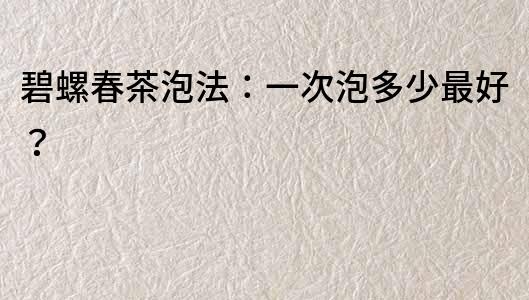 碧螺春茶泡法：一次泡多少最好？