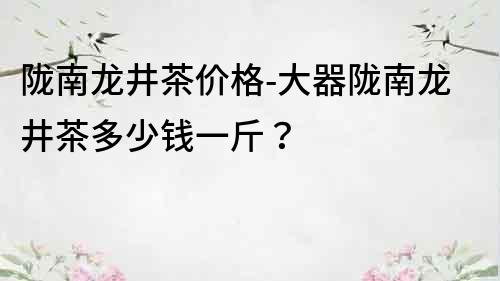 陇南龙井茶价格-大器陇南龙井茶多少钱一斤？