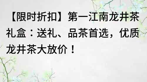 【限时折扣】第一江南龙井茶礼盒：送礼、品茶首选，优质龙井茶大放价！