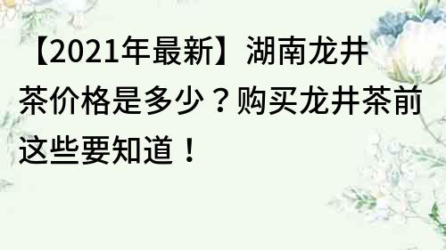 【2023年最新】湖南龙井茶价格是多少？购买龙井茶前这些要知道！