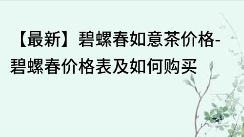 【最新】碧螺春如意茶价格-碧螺春价格表及如何购买