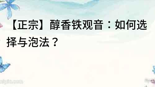 【正宗】醇香铁观音：如何选择与泡法？