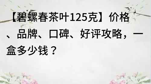 【碧螺春茶叶125克】价格、品牌、口碑、好评攻略，一盒多少钱？