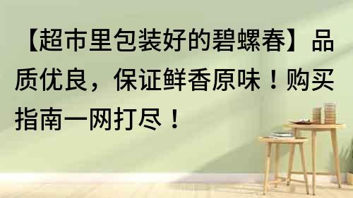 【超市里包装好的碧螺春】品质优良，保证鲜香原味！购买指南一网打尽！