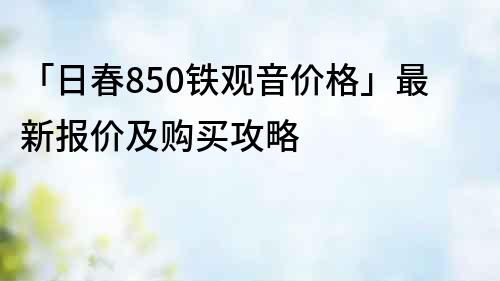 「日春850铁观音价格」最新报价及购买攻略