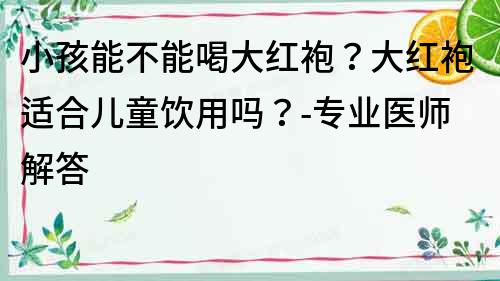 小孩能不能喝大红袍？大红袍适合儿童饮用吗？-专业医师解答