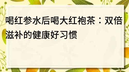 喝红参水后喝大红袍茶：双倍滋补的健康好习惯