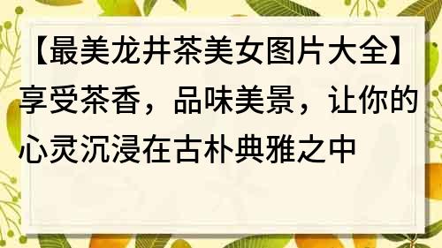 【最美龙井茶美女图片大全】享受茶香，品味美景，让你的心灵沉浸在古朴典雅之中