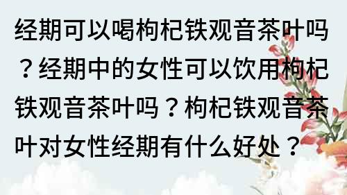 经期可以喝枸杞铁观音茶叶吗？经期中的女性可以饮用枸杞铁观音茶叶吗？枸杞铁观音茶叶对女性经期有什么好处？