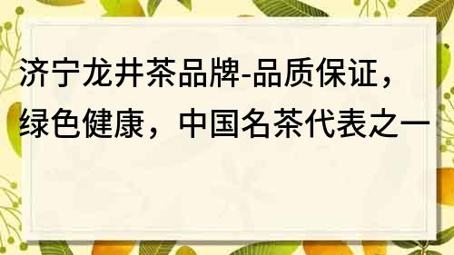 济宁龙井茶品牌-品质保证，绿色健康，中国名茶代表之一