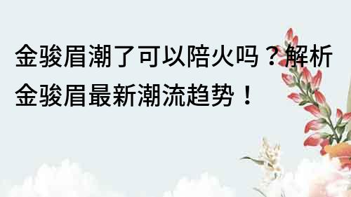 金骏眉潮了可以陪火吗？解析金骏眉最新潮流趋势！