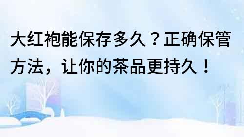 大红袍能保存多久？正确保管方法，让你的茶品更持久！