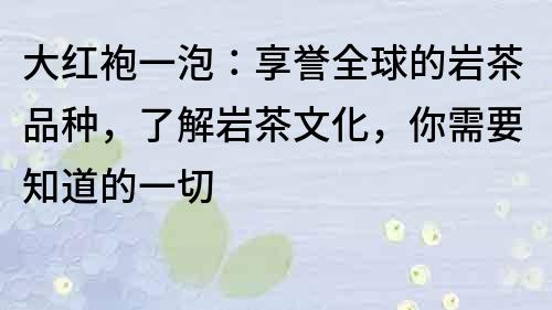 大红袍一泡：享誉全球的岩茶品种，了解岩茶文化，你需要知道的一切