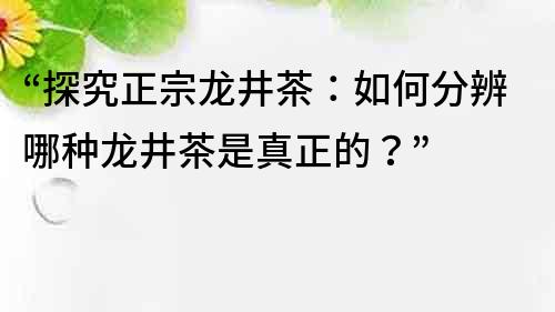 “探究正宗龙井茶：如何分辨哪种龙井茶是真正的？”