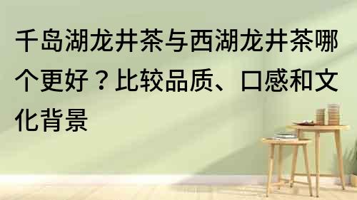 千岛湖龙井茶与西湖龙井茶哪个更好？比较品质、口感和文化背景