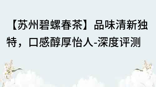 【苏州碧螺春茶】品味清新独特，口感醇厚怡人-深度评测