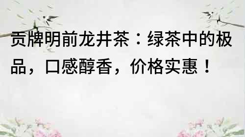 贡牌明前龙井茶：绿茶中的极品，口感醇香，价格实惠！