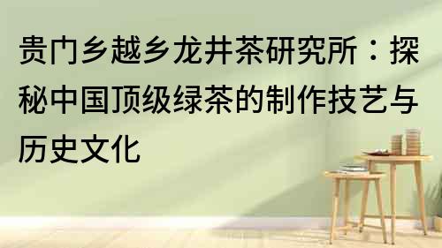 贵门乡越乡龙井茶研究所：探秘中国顶级绿茶的制作技艺与历史文化