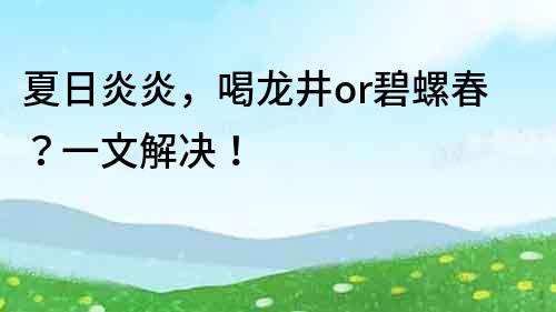 夏日炎炎，喝龙井or碧螺春？一文解决！