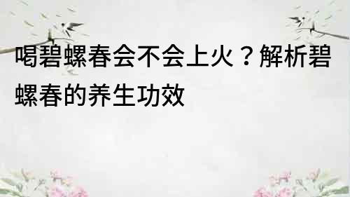 喝碧螺春会不会上火？解析碧螺春的养生功效