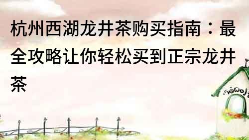 杭州西湖龙井茶购买指南：最全攻略让你轻松买到正宗龙井茶