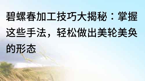 碧螺春加工技巧大揭秘：掌握这些手法，轻松做出美轮美奂的形态