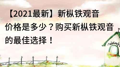 【2021最新】新枞铁观音价格是多少？购买新枞铁观音的最佳选择！