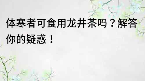 体寒者可食用龙井茶吗？解答你的疑惑！