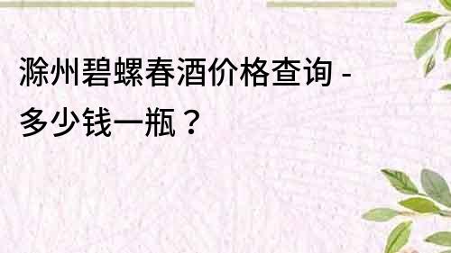 滁州碧螺春酒价格查询 - 多少钱一瓶？