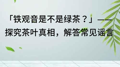 「铁观音是不是绿茶？」——探究茶叶真相，解答常见谣言