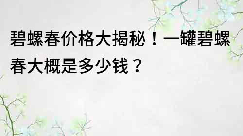 碧螺春价格大揭秘！一罐碧螺春大概是多少钱？