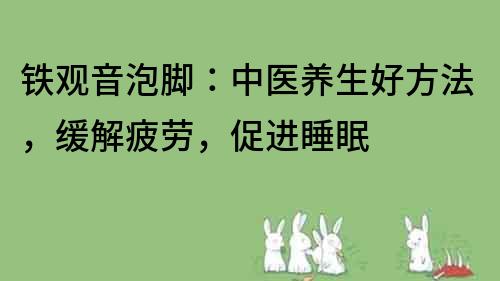 铁观音泡脚：中医养生好方法，缓解疲劳，促进睡眠