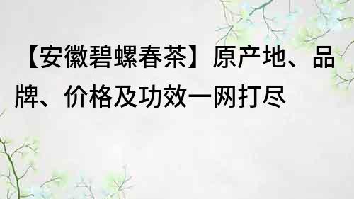 【安徽碧螺春茶】原产地、品牌、价格及功效一网打尽