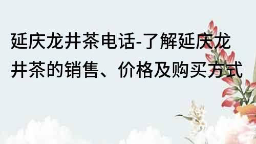 延庆龙井茶电话-了解延庆龙井茶的销售、价格及购买方式
